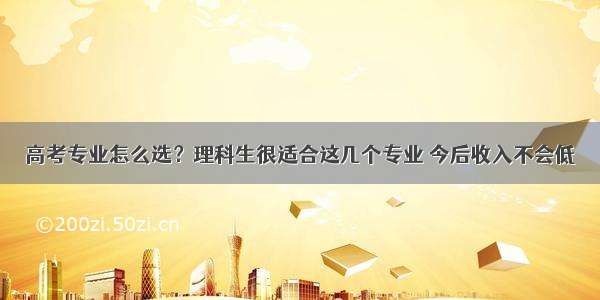 高考专业怎么选？理科生很适合这几个专业 今后收入不会低