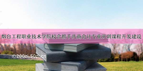 烟台工程职业技术学院校企携手共商会计专业实训课程开发建设