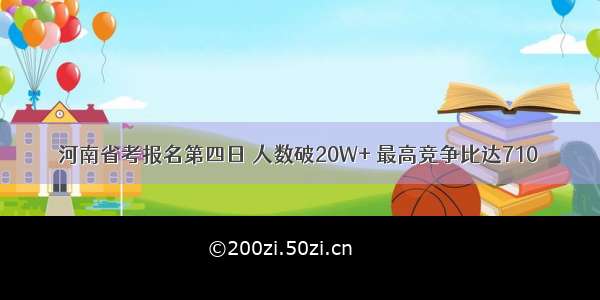 河南省考报名第四日 人数破20W+ 最高竞争比达710