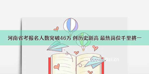 河南省考报名人数突破46万 创历史新高 最热岗位千里挑一