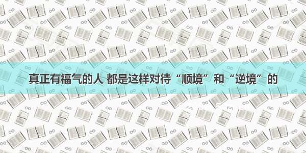 真正有福气的人 都是这样对待“顺境”和“逆境”的