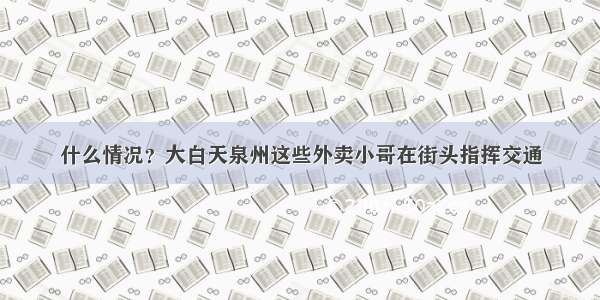 什么情况？大白天泉州这些外卖小哥在街头指挥交通