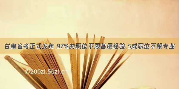 甘肃省考正式发布 97%的职位不限基层经验 5成职位不限专业