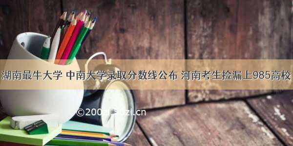 湖南最牛大学 中南大学录取分数线公布 河南考生捡漏上985高校