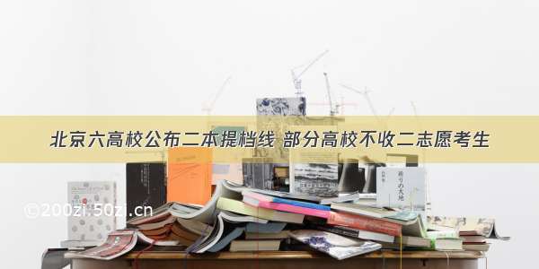 北京六高校公布二本提档线 部分高校不收二志愿考生