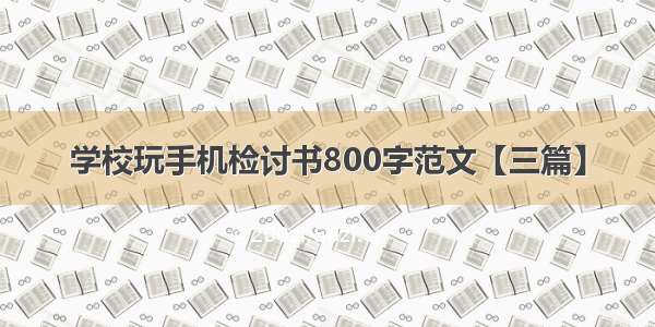 学校玩手机检讨书800字范文【三篇】