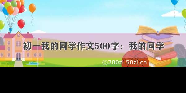 初一我的同学作文500字：我的同学