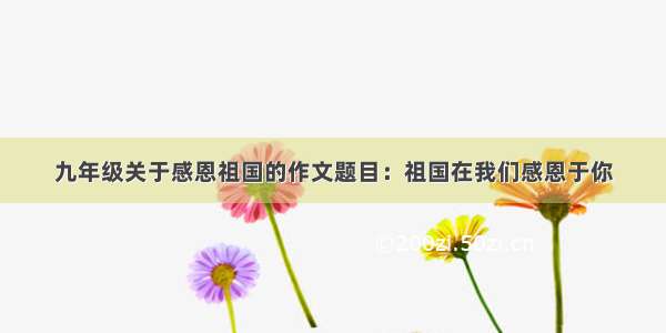 九年级关于感恩祖国的作文题目：祖国在我们感恩于你