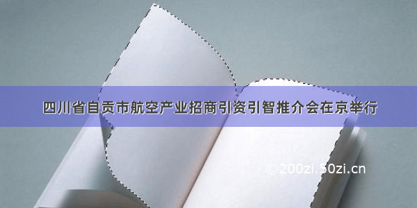 四川省自贡市航空产业招商引资引智推介会在京举行