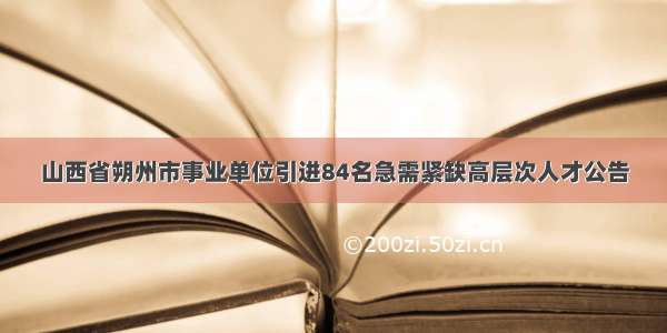 山西省朔州市事业单位引进84名急需紧缺高层次人才公告