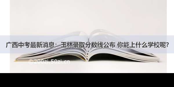 广西中考最新消息：玉林录取分数线公布 你能上什么学校呢？