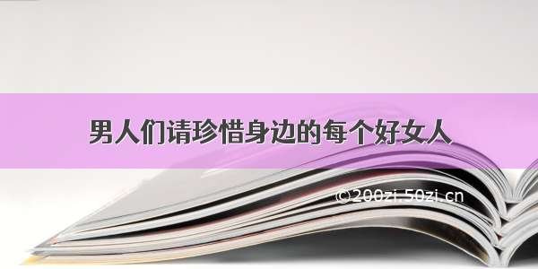 男人们请珍惜身边的每个好女人