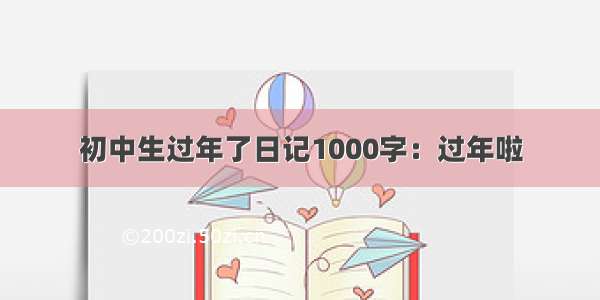 初中生过年了日记1000字：过年啦