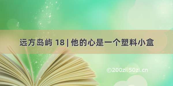 远方岛屿 18 | 他的心是一个塑料小盒