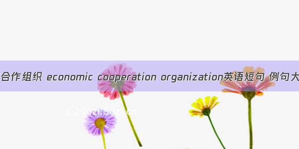 经济合作组织 economic cooperation organization英语短句 例句大全