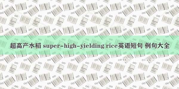 超高产水稻 super-high-yielding rice英语短句 例句大全