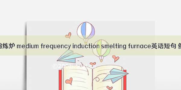 中频感应熔炼炉 medium frequency induction smelting furnace英语短句 例句大全