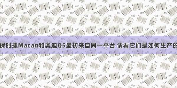 保时捷Macan和奥迪Q5最初来自同一平台 请看它们是如何生产的