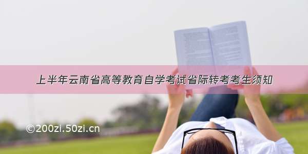 上半年云南省高等教育自学考试省际转考考生须知