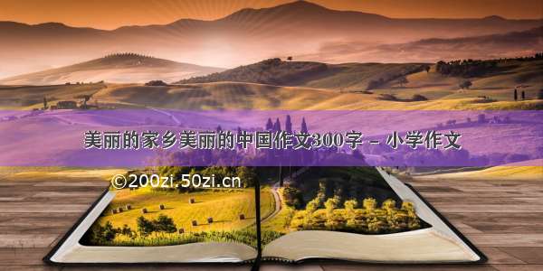 美丽的家乡美丽的中国作文300字 - 小学作文