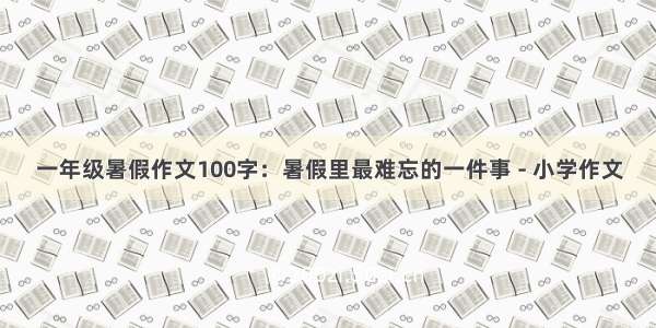 一年级暑假作文100字：暑假里最难忘的一件事 - 小学作文