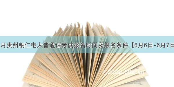 6月贵州铜仁电大普通话考试报名时间及报名条件【6月6日-6月7日】