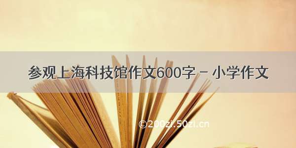 参观上海科技馆作文600字 - 小学作文