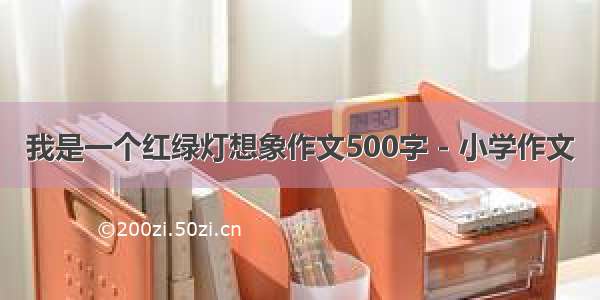 我是一个红绿灯想象作文500字 - 小学作文