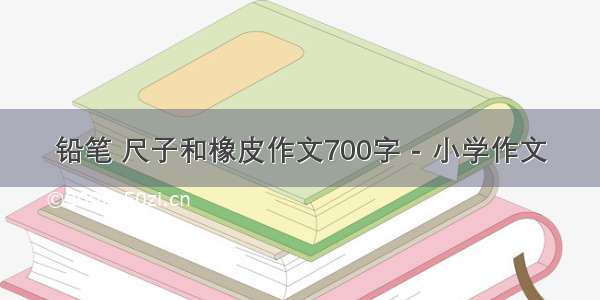 铅笔 尺子和橡皮作文700字 - 小学作文