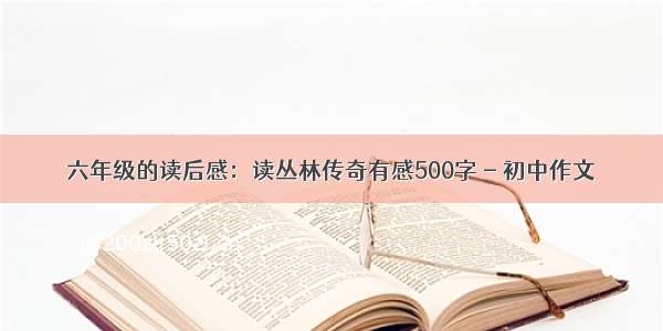 六年级的读后感：读丛林传奇有感500字 - 初中作文