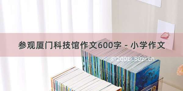 参观厦门科技馆作文600字 - 小学作文