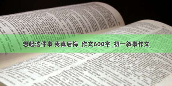 想起这件事 我真后悔_作文600字_初一叙事作文