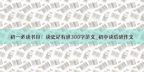 初一必读书目：读史记有感300字范文_初中读后感作文