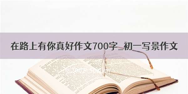 在路上有你真好作文700字_初一写景作文