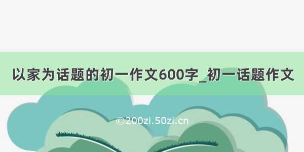 以家为话题的初一作文600字_初一话题作文