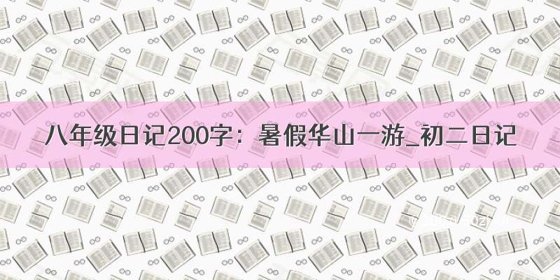 八年级日记200字：暑假华山一游_初二日记