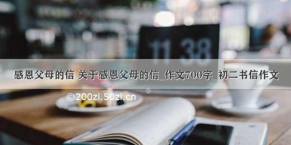 感恩父母的信 关于感恩父母的信_作文700字_初二书信作文