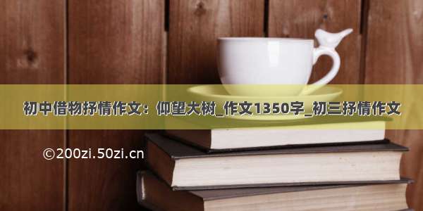 初中借物抒情作文：仰望大树_作文1350字_初三抒情作文