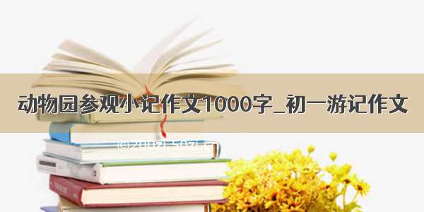 动物园参观小记作文1000字_初一游记作文