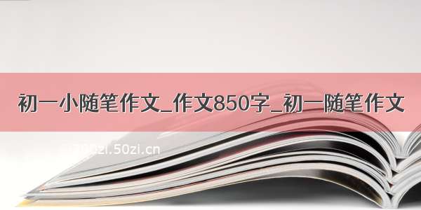 初一小随笔作文_作文850字_初一随笔作文