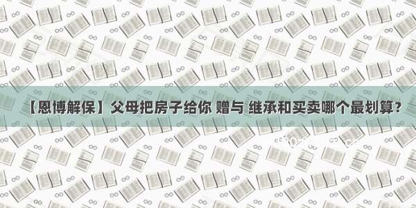 【恩博解保】父母把房子给你 赠与 继承和买卖哪个最划算？