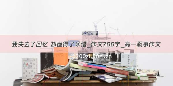 我失去了回忆 却懂得了珍惜_作文700字_高一叙事作文