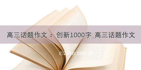 高三话题作文 ：创新1000字_高三话题作文