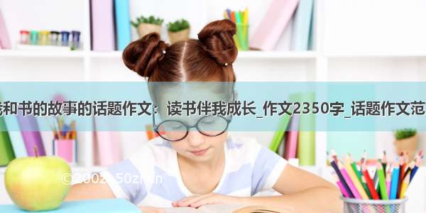 我和书的故事的话题作文：读书伴我成长_作文2350字_话题作文范文