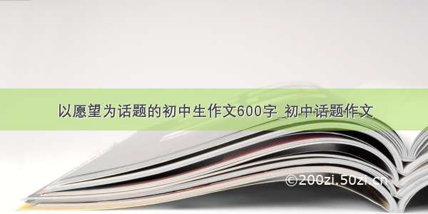 以愿望为话题的初中生作文600字_初中话题作文