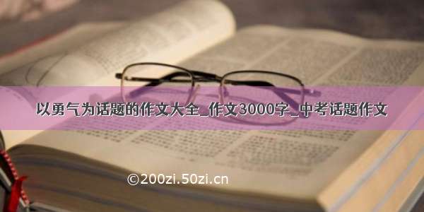 以勇气为话题的作文大全_作文3000字_中考话题作文