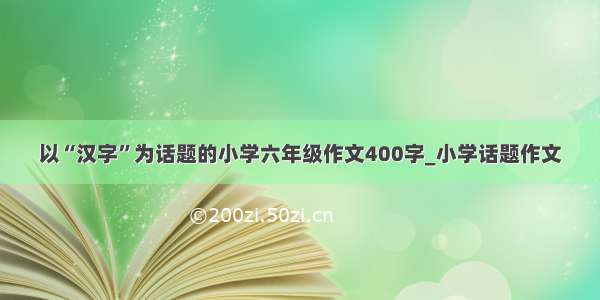 以“汉字”为话题的小学六年级作文400字_小学话题作文