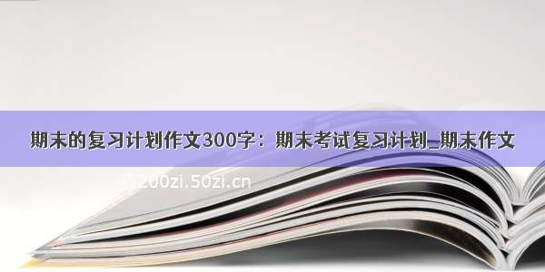 期末的复习计划作文300字：期末考试复习计划_期末作文