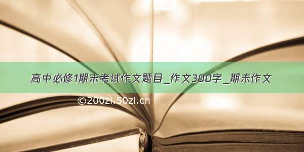 高中必修1期末考试作文题目_作文300字_期末作文