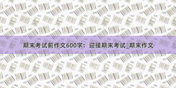 期末考试前作文600字：迎接期末考试_期末作文